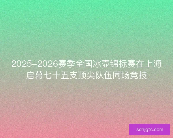 2025-2026赛季全国冰壶锦标赛在上海启幕七十五支顶尖队伍同场竞技