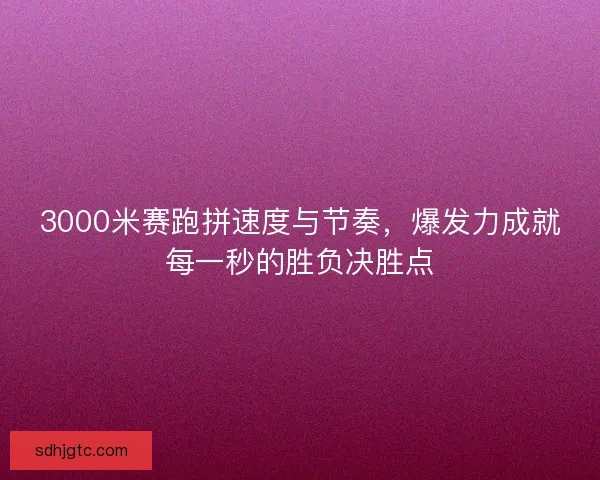 3000米赛跑拼速度与节奏，爆发力成就每一秒的胜负决胜点