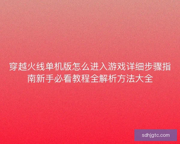 穿越火线单机版怎么进入游戏详细步骤指南新手必看教程全解析方法大全