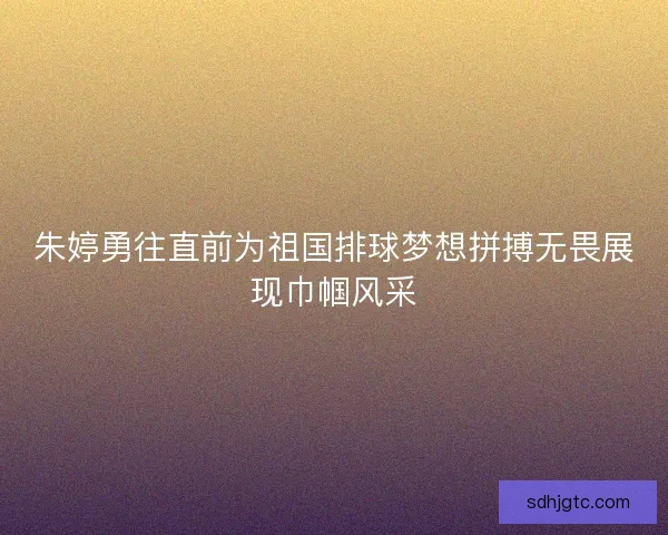 朱婷勇往直前为祖国排球梦想拼搏无畏展现巾帼风采